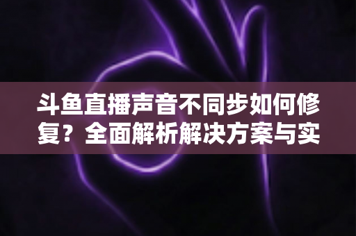 斗鱼直播声音不同步如何修复?全面解析解决方案与实用排查技巧 斗鱼直播声音不同步如何修复?全面解析解决方案与实用排查技巧