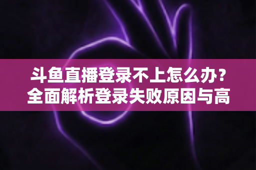 斗鱼直播登录不上怎么办？全面解析登录失败原因与高效解决指南