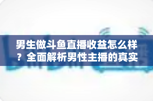 男生做斗鱼直播收益怎么样？全面解析男性主播的真实收入构成、分成机制与赚钱前景