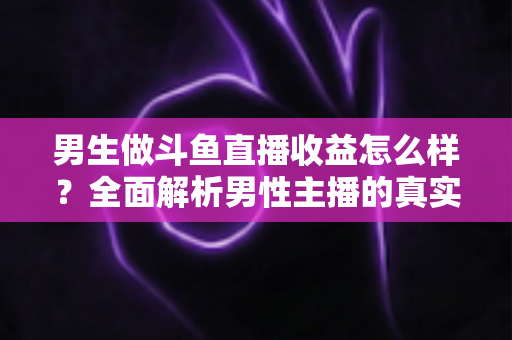 男生做斗鱼直播收益怎么样？全面解析男性主播的真实收入构成、分成机制与赚钱前景