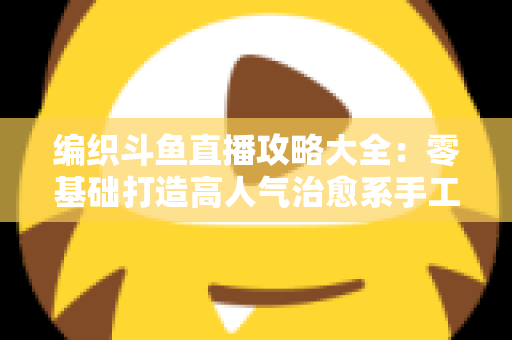编织斗鱼直播攻略大全：零基础打造高人气治愈系手工直播间的完整指南