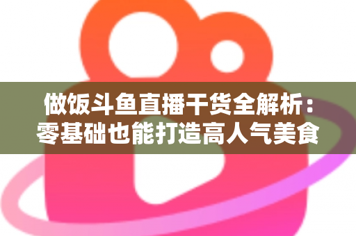 做饭斗鱼直播干货全解析:零基础也能打造高人气美食直播间的实操指南 做饭斗鱼直播干货全解析:零基础也能打造高人气美食直播间的实操指南