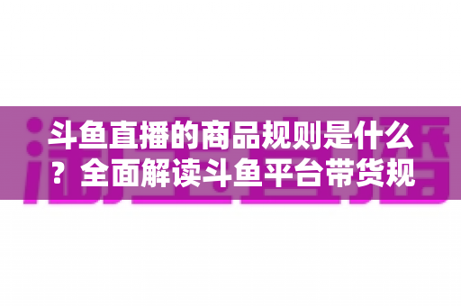 斗鱼直播的商品规则是什么？全面解读斗鱼平台带货规范与商家合规运营指南