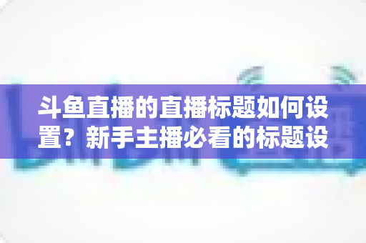 斗鱼直播的直播标题如何设置？新手主播必看的标题设置方法与流量优化全攻略