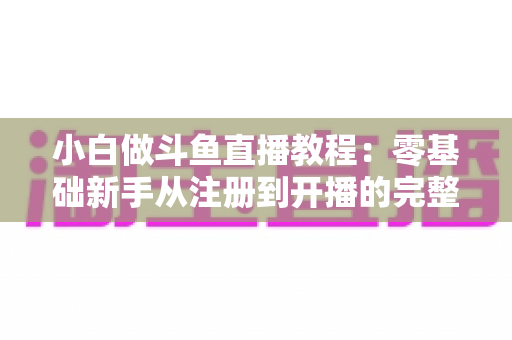 小白做斗鱼直播教程：零基础新手从注册到开播的完整实战指南