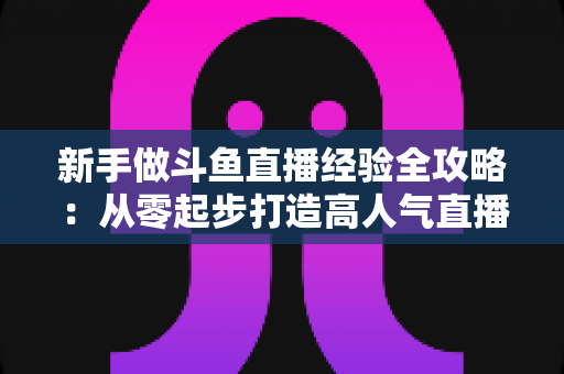 新手做斗鱼直播经验全攻略：从零起步打造高人气直播间的实用指南与避坑心得