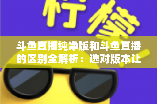 斗鱼直播纯净版和斗鱼直播的区别全解析：选对版本让观看体验翻倍