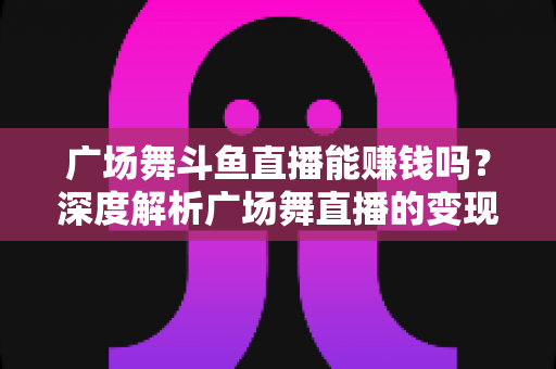 广场舞斗鱼直播能赚钱吗？深度解析广场舞直播的变现潜力与实战指南