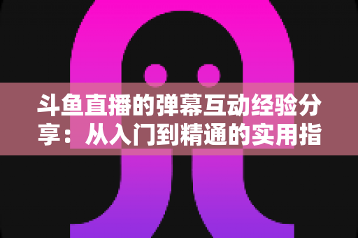 斗鱼直播的弹幕互动经验分享:从入门到精通的实用指南 斗鱼直播的弹幕互动经验分享:从入门到精通的实用指南