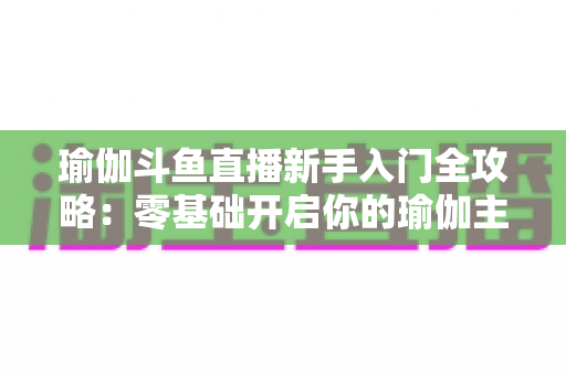 瑜伽斗鱼直播新手入门全攻略:零基础开启你的瑜伽主播之路,快速涨粉与变现指南 瑜伽斗鱼直播新手入门全攻略:零基础开启你的瑜伽主播之路,快速涨粉与变现指南