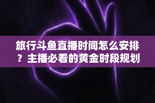 旅行斗鱼直播时间怎么安排?主播必看的黄金时段规划与实战攻略 旅行斗鱼直播时间怎么安排?主播必看的黄金时段规划与实战攻略