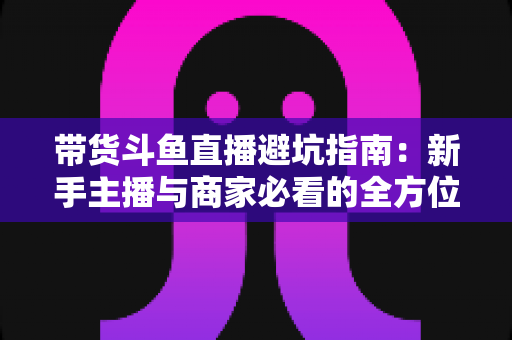 带货斗鱼直播避坑指南：新手主播与商家必看的全方位防踩雷实战手册