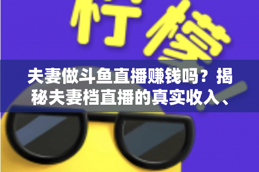 夫妻做斗鱼直播赚钱吗?揭秘夫妻档直播的真实收入、优势与赚钱全攻略 夫妻做斗鱼直播赚钱吗?揭秘夫妻档直播的真实收入、优势与赚钱全攻略
