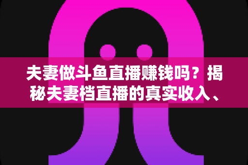 夫妻做斗鱼直播赚钱吗?揭秘夫妻档直播的真实收入、优势与赚钱全攻略 夫妻做斗鱼直播赚钱吗?揭秘夫妻档直播的真实收入、优势与赚钱全攻略
