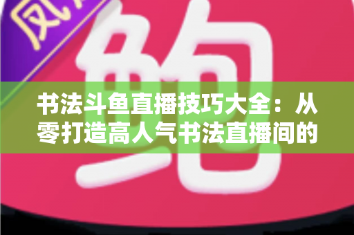书法斗鱼直播技巧大全:从零打造高人气书法直播间的实战指南 书法斗鱼直播技巧大全:从零打造高人气书法直播间的实战指南