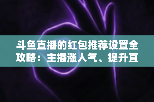 斗鱼直播的红包推荐设置全攻略：主播涨人气、提升直播间热度的实用运营指南