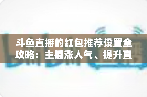 斗鱼直播的红包推荐设置全攻略：主播涨人气、提升直播间热度的实用运营指南