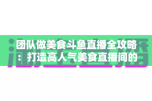 团队做美食斗鱼直播全攻略:打造高人气美食直播间的实战运营指南 团队做美食斗鱼直播全攻略:打造高人气美食直播间的实战运营指南
