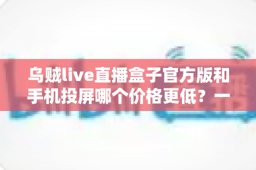 乌贼live直播盒子官方版和手机投屏哪个价格更低?一次看懂两种观影方案的真实成本 乌贼live直播盒子官方版和手机投屏哪个价格更低?一次看懂两种观影方案的真实成本