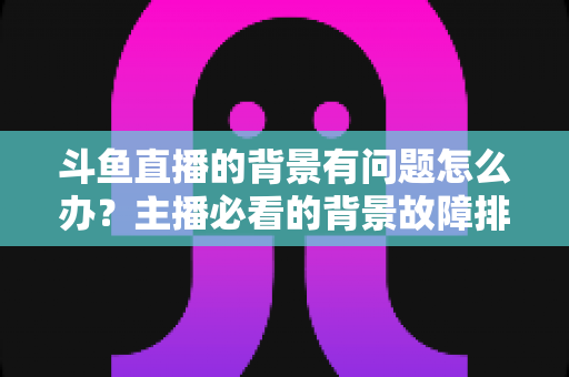 斗鱼直播的背景有问题怎么办?主播必看的背景故障排查与优化完全指南 斗鱼直播的背景有问题怎么办?主播必看的背景故障排查与优化完全指南