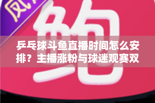 乒乓球斗鱼直播时间怎么安排?主播涨粉与球迷观赛双赢的黄金时段规划全攻略 乒乓球斗鱼直播时间怎么安排?主播涨粉与球迷观赛双赢的黄金时段规划全攻略