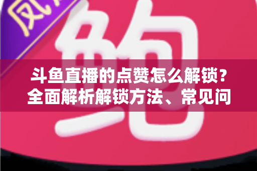 斗鱼直播的点赞怎么解锁？全面解析解锁方法、常见问题与实用技巧