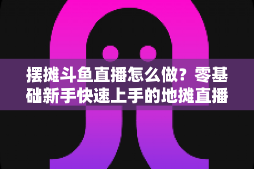 摆摊斗鱼直播怎么做？零基础新手快速上手的地摊直播实战全攻略