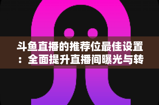 斗鱼直播的推荐位最佳设置:全面提升直播间曝光与转化的实战指南 斗鱼直播的推荐位最佳设置:全面提升直播间曝光与转化的实战指南
