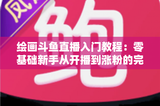 绘画斗鱼直播入门教程:零基础新手从开播到涨粉的完整实战指南 绘画斗鱼直播入门教程:零基础新手从开播到涨粉的完整实战指南
