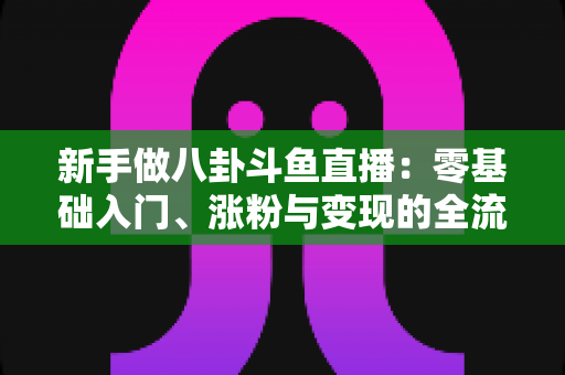 新手做八卦斗鱼直播：零基础入门、涨粉与变现的全流程实战指南
