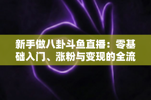 新手做八卦斗鱼直播：零基础入门、涨粉与变现的全流程实战指南