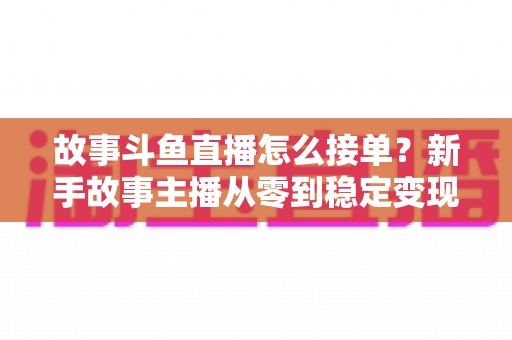 故事斗鱼直播怎么接单?新手故事主播从零到稳定变现的完整接单攻略 故事斗鱼直播怎么接单?新手故事主播从零到稳定变现的完整接单攻略
