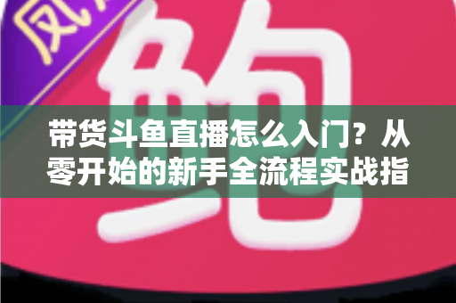 带货斗鱼直播怎么入门？从零开始的新手全流程实战指南与避坑攻略