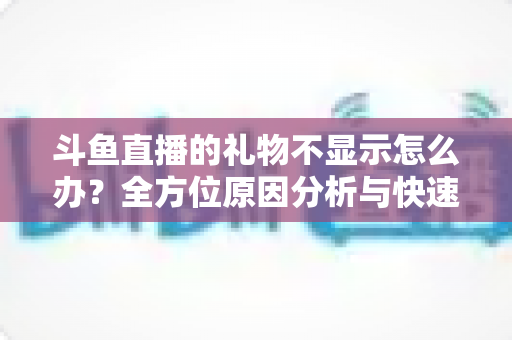斗鱼直播的礼物不显示怎么办？全方位原因分析与快速修复指南（观众端+主播端通用）