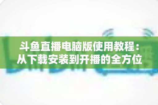 斗鱼直播电脑版使用教程:从下载安装到开播的全方位新手指南 斗鱼直播电脑版使用教程:从下载安装到开播的全方位新手指南