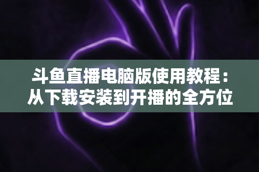 斗鱼直播电脑版使用教程:从下载安装到开播的全方位新手指南 斗鱼直播电脑版使用教程:从下载安装到开播的全方位新手指南