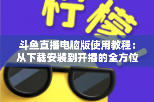 斗鱼直播电脑版使用教程:从下载安装到开播的全方位新手指南 斗鱼直播电脑版使用教程:从下载安装到开播的全方位新手指南