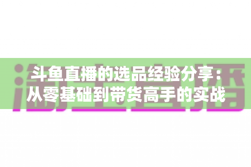 斗鱼直播的选品经验分享:从零基础到带货高手的实战选品指南 斗鱼直播的选品经验分享:从零基础到带货高手的实战选品指南