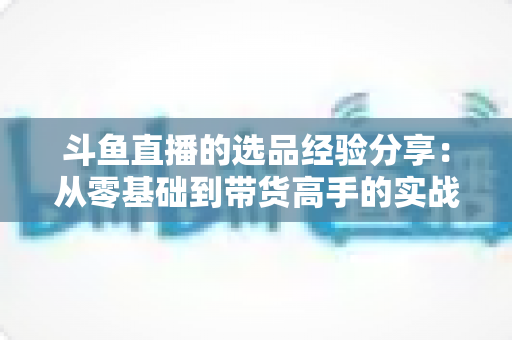 斗鱼直播的选品经验分享：从零基础到带货高手的实战选品指南