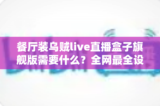 餐厅装乌贼live直播盒子旗舰版需要什么？全网最全设备清单与安装避坑指南