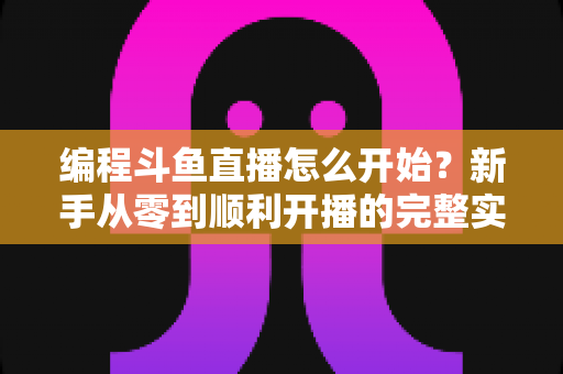 编程斗鱼直播怎么开始?新手从零到顺利开播的完整实战指南 编程斗鱼直播怎么开始?新手从零到顺利开播的完整实战指南