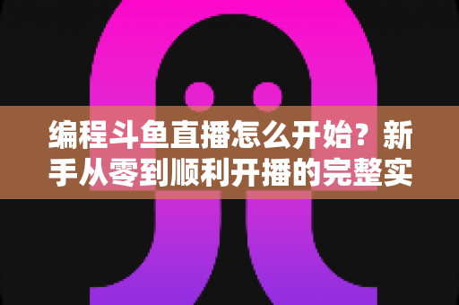 编程斗鱼直播怎么开始?新手从零到顺利开播的完整实战指南 编程斗鱼直播怎么开始?新手从零到顺利开播的完整实战指南