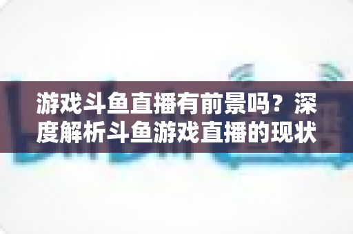 游戏斗鱼直播有前景吗?深度解析斗鱼游戏直播的现状、变现模式与未来发展趋势 游戏斗鱼直播有前景吗?深度解析斗鱼游戏直播的现状、变现模式与未来发展趋势