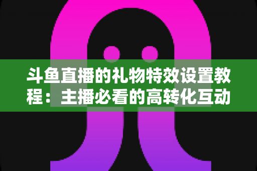 斗鱼直播的礼物特效设置教程:主播必看的高转化互动优化指南 斗鱼直播的礼物特效设置教程:主播必看的高转化互动优化指南