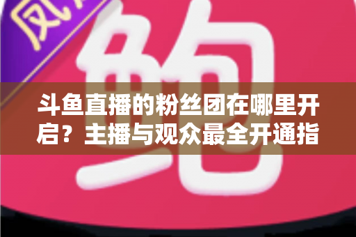 斗鱼直播的粉丝团在哪里开启？主播与观众最全开通指南一文学会