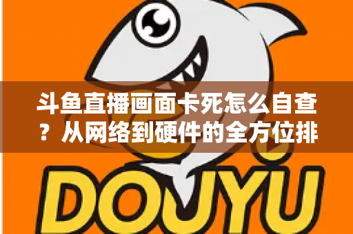 斗鱼直播画面卡死怎么自查?从网络到硬件的全方位排查实用指南 斗鱼直播画面卡死怎么自查?从网络到硬件的全方位排查实用指南