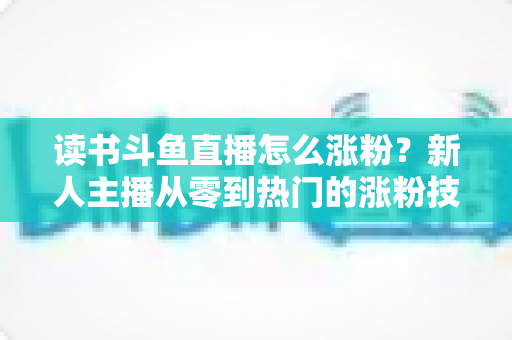 读书斗鱼直播怎么涨粉？新人主播从零到热门的涨粉技巧与运营全攻略