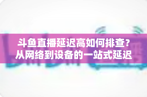 斗鱼直播延迟高如何排查?从网络到设备的一站式延迟诊断与优化实战指南 斗鱼直播延迟高如何排查?从网络到设备的一站式延迟诊断与优化实战指南