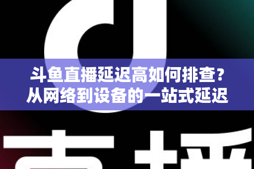 斗鱼直播延迟高如何排查?从网络到设备的一站式延迟诊断与优化实战指南 斗鱼直播延迟高如何排查?从网络到设备的一站式延迟诊断与优化实战指南