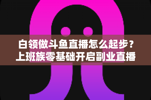 白领做斗鱼直播怎么起步?上班族零基础开启副业直播的完整指南 白领做斗鱼直播怎么起步?上班族零基础开启副业直播的完整指南